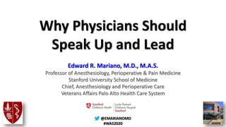 @@EMARIANOMD
#WAS2020
Why Physicians Should
Speak Up and Lead
Edward R. Mariano, M.D., M.A.S.
Professor of Anesthesiology, Perioperative & Pain Medicine
Stanford University School of Medicine
Chief, Anesthesiology and Perioperative Care
Veterans Affairs Palo Alto Health Care System
 