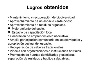 Logros obtenidos
• Mantenimiento y recuperación de biodiversidad.
• Aprovechamiento de un espacio verde ocioso.
• Aprovechamiento de residuos orgánicos.
 Mejoramiento del suelo.
 Espacio de capacitación local.
• Generación de emprendimiento asociativo.
• Amplia participación comunitaria en las actividades y
apropiación vecinal del espacio.
• Recuperación de saberes tradicionales
• Vínculo con organizaciones e instituciones barriales.
• Promoción de huertas domiciliarias y escolares,
separación de residuos y hábitos saludables.
 