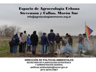Espacio de Agroecología Urbana
 Stevenson y Callao, Morón Sur
    info@agroecologiaenmoron.org.ar




  DIRECCIÓN DE POLÍTICAS AMBIENTALES
   SECRETARÍA DE PLANIFICACIÓN ESTRATÉGICA
          Y ADMINISTRACIÓN GENERAL
      politicas.ambientales@moron.gov.ar
                 (011) 5279-3106/7
 