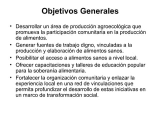 Objetivos Generales
• Desarrollar un área de producción agroecológica que
  promueva la participación comunitaria en la producción
  de alimentos.
• Generar fuentes de trabajo digno, vinculadas a la
  producción y elaboración de alimentos sanos.
• Posibilitar el acceso a alimentos sanos a nivel local.
• Ofrecer capacitaciones y talleres de educación popular
  para la soberanía alimentaria.
• Fortalecer la organización comunitaria y enlazar la
  experiencia local en una red de vinculaciones que
  permita profundizar el desarrollo de estas iniciativas en
  un marco de transformación social.
 