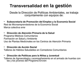 Transversalidad en la gestión
     Desde la Dirección de Políticas Ambientales, se trabaja
                conjuntamente con equipos de:

• Subsecretaría de Promoción del Empleo y la Economía Social
Red de Microemprendedores de la Economía Social
Marca colectiva eme

• Dirección de Atención Primaria de la Salud
Programa Médicos Comunitarios
Formación en Salud y Ambiente
Uso de Plantas Medicinales en los Centros de Atención Primaria

• Dirección de Acción Social
Talleres de Hábitos Saludables en Comedores Comunitarios

• Dirección de Políticas para la Niñez y Juventud
Talleres de Agroecología y acompañamiento en el armado de huertas con
   las y los jóvenes del Programa Envión
 