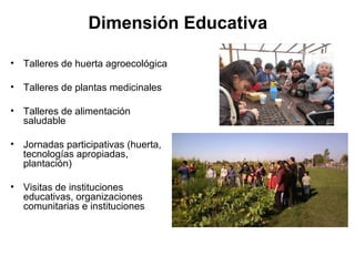 Dimensión Educativa

• Talleres de huerta agroecológica

• Talleres de plantas medicinales

• Talleres de alimentación
  saludable

• Jornadas participativas (huerta,
  tecnologías apropiadas,
  plantación)

• Visitas de instituciones
  educativas, organizaciones
  comunitarias e instituciones
 
