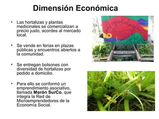 Dimensión Económica
• Las hortalizas y plantas
  medicinales se comercializan a
  precio justo, acordes al mercado
  local.

• Se vende en ferias en plazas
  públicas y encuentros abiertos a
  la comunidad.

• Se entregan bolsones con
  diversidad de hortalizas por
  pedido a domicilio.

• Para ello se conformó un
  emprendimiento asociativo,
  llamada Morón SurCo, que
  integra la Red de
  Microemprendedores de la
  Economía Social.
 