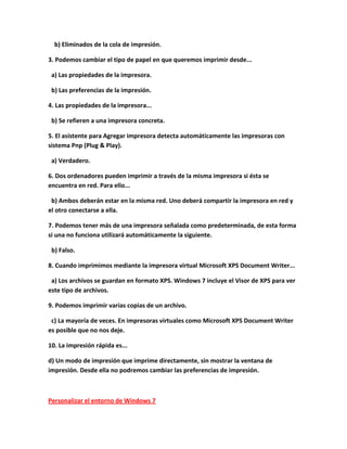 b) Eliminados de la cola de impresión.

3. Podemos cambiar el tipo de papel en que queremos imprimir desde...

 a) Las propiedades de la impresora.

 b) Las preferencias de la impresión.

4. Las propiedades de la impresora...

 b) Se refieren a una impresora concreta.

5. El asistente para Agregar impresora detecta automáticamente las impresoras con
sistema Pnp (Plug & Play).

 a) Verdadero.

6. Dos ordenadores pueden imprimir a través de la misma impresora si ésta se
encuentra en red. Para ello...

 b) Ambos deberán estar en la misma red. Uno deberá compartir la impresora en red y
el otro conectarse a ella.

7. Podemos tener más de una impresora señalada como predeterminada, de esta forma
si una no funciona utilizará automáticamente la siguiente.

 b) Falso.

8. Cuando imprimimos mediante la impresora virtual Microsoft XPS Document Writer...

 a) Los archivos se guardan en formato XPS. Windows 7 incluye el Visor de XPS para ver
este tipo de archivos.

9. Podemos imprimir varias copias de un archivo.

 c) La mayoría de veces. En impresoras virtuales como Microsoft XPS Document Writer
es posible que no nos deje.

10. La impresión rápida es...

d) Un modo de impresión que imprime directamente, sin mostrar la ventana de
impresión. Desde ella no podremos cambiar las preferencias de impresión.



Personalizar el entorno de Windows 7
 