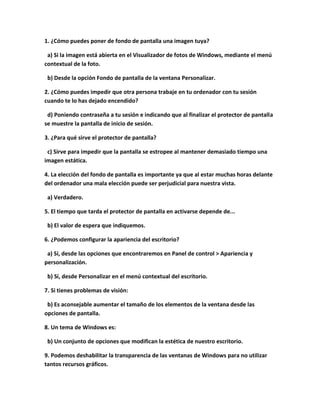 1. ¿Cómo puedes poner de fondo de pantalla una imagen tuya?

 a) Si la imagen está abierta en el Visualizador de fotos de Windows, mediante el menú
contextual de la foto.

 b) Desde la opción Fondo de pantalla de la ventana Personalizar.

2. ¿Cómo puedes impedir que otra persona trabaje en tu ordenador con tu sesión
cuando te lo has dejado encendido?

 d) Poniendo contraseña a tu sesión e indicando que al finalizar el protector de pantalla
se muestre la pantalla de inicio de sesión.

3. ¿Para qué sirve el protector de pantalla?

 c) Sirve para impedir que la pantalla se estropee al mantener demasiado tiempo una
imagen estática.

4. La elección del fondo de pantalla es importante ya que al estar muchas horas delante
del ordenador una mala elección puede ser perjudicial para nuestra vista.

 a) Verdadero.

5. El tiempo que tarda el protector de pantalla en activarse depende de...

 b) El valor de espera que indiquemos.

6. ¿Podemos configurar la apariencia del escritorio?

 a) Sí, desde las opciones que encontraremos en Panel de control > Apariencia y
personalización.

 b) Sí, desde Personalizar en el menú contextual del escritorio.

7. Si tienes problemas de visión:

 b) Es aconsejable aumentar el tamaño de los elementos de la ventana desde las
opciones de pantalla.

8. Un tema de Windows es:

 b) Un conjunto de opciones que modifican la estética de nuestro escritorio.

9. Podemos deshabilitar la transparencia de las ventanas de Windows para no utilizar
tantos recursos gráficos.
 