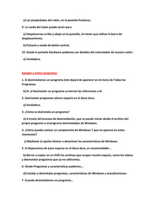 a) Las propiedades del ratón, en la pestaña Punteros.

9. La rueda del ratón puede servir para:

 a) Desplazarnos arriba y abajo en la pantalla, sin tener que utilizar la barra de
desplazamiento.

 b) Pulsarla a modo de botón central.

10. Desde la pestaña Hardware podemos ver detalles del controlador de nuestro ratón.

 a) Verdadero.



Agregar o quitar programas

1. Si desinstalamos un programa éste dejará de aparecer en el menú de Todos los
Programas.

 b) Sí, al desinstalar un programa se borran las referencias a él.

2. Desinstalar programas ahorra espacio en el disco duro.

 a) Verdadero.

3. ¿Cómo se desinstala un programa?

 a) A través del proceso de desinstalación, que se puede iniciar desde el archivo del
propio programa o el programa desinstalador de Windows.

4. ¿Cómo puedes activar un componente de Windows 7 que no aparece en estos
momentos?

 c) Mediante la opción Activar o desactivar las características de Windows.

5. Si disponemos de poco espacio en el disco duro, es recomendable...

 b) Borrar o copiar en un DVD los archivos que ocupen mucho espacio, como los vídeos
y desinstalar programas que ya no utilicemos.

6. Desde Programas y características podemos...

 d) Instalar o desinstalar programas, características de Windows y actualizaciones.

7. Cuando desinstalamos un programa...
 