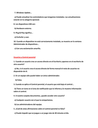 7. Windows Update...

 a) Puede actualizar los controladores que tengamos instalados. Las actualizaciones
estarán en la categoría opcional.

8. Los dispositivos USB son:

 b) Hardware externo.

9. Plug & Play significa...

 a) Enchufar y usar.

10. Cuando un dispositivo no está correctamente instalado, se muestra en la ventana
Administrador de dispositivos...

 c) Con una exclamación amarilla.



Usuarios y Control parental

1. Cuando un usuario crea un acceso directo en el Escritorio ¿aparece en el escritorio de
otro usuario?

 a) No, si el usuario crea el acceso directo de forma manual el resto de usuarios no
dispondrán de él.

2. En un equipo sólo puede haber un único administrador.

  b) Falso.

3. Cuando se aplica el Control parental, el usuario que está bajo el control...

 b) Tiene un icono en el área de notificación que le informa y le muestra información
sobre el control.

4. A nuestra carpeta documentos, ¿puede acceder otro usuario?

 a) Cualquier usuario con el que la compartamos.

 b) Los administradores del equipo.

5. ¿Cuál de estas afirmaciones sobre el control parental es falsa?

 c) Puede impedir que se juegue a un juego más de 40 minutos al día.
 