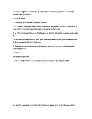 6. Cuando tengamos cambios sin guardar en un documento, nos dará la opción de
guardarlos o cerrarlo al...

 b) Cerrar sesión.

7. El informe de actividades sobre un usuario...

 b) Ya no está disponible en el control parental de Windows 7, porque se incluye en el
paquete Live Essentials, que se puede descargar gratuitamente.

8. La información que Windows 7 utiliza para la clasificación de los juegos y contenidos
es...

 b) De forma predeterminada PEGI, pero podemos cambiarla por otra desde la opción
de Sistemas de clasificación de juegos.

9. No debemos compartir documentos que no queremos que sean modificados por
terceras personas.

 b) Falso.

10. El control parental...

 a) Es un complemento a la supervisión de los padres, ya que no es infalible.




ALL BY ME. MARIANO RE. IF YOU DON’T LIKE MY NAME JUST FUCK YOU. GOODBYE
 