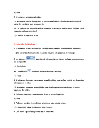 b) Falso.

9. Si borramos un acceso directo...

  b) No le ocurre nada al programa al que hace referencia, simplemente quitamos el
icono del escritorio para acceder a él.

10. Los gadgets son pequeñas aplicaciones que se encargan de funciones simples. ¿Qué
no podemos hacer con ellos?

 c) Cambiar su opacidad al 0%.



El Explorador de Windows

1. Si pulsamos la tecla Mayúsculas (Shift) cuando estamos eliminando un elemento...

  c) Lo borrará definitivamente en vez de moverlo a la papelera de reciclaje.


2. Los botones              permiten ir a la carpeta que hemos visitado anteriormente,
o a la siguiente.

 a) Verdadero.

•3. Con el botón       podemos volver a la carpeta anterior.

 b) Falso.

4. Si hablamos de mover carpetas de una ubicación a otra, señala cuál de las siguientes
afirmaciones es falsa.

  d) Se pueden mover de una unidad a otra simplemente arrastrando con el botón
izquierdo del ratón.

5. Podemos crear una carpeta nueva desde el botón Organizar.

b) Falso.

6. Podemos cambiar el nombre de un archivo o de una carpeta...

 c) Pulsando F2 sobre el elemento seleccionado.

7. Cuál de las siguientes opciones no es una vista:
 