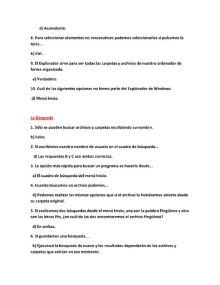 d) Ascendente.

8. Para seleccionar elementos no consecutivos podemos seleccionarlos si pulsamos la
tecla...

b) Ctrl.

9. El Explorador sirve para ver todas las carpetas y archivos de nuestro ordenador de
forma organizada.

 a) Verdadero.

10. Cuál de las siguientes opciones no forma parte del Explorador de Windows.

d) Menú Inicio.



La Búsqueda

1. Sólo se pueden buscar archivos y carpetas escribiendo su nombre.

b) Falso.

2. Si escribimos nuestro nombre de usuario en el cuadro de búsqueda...

 d) Las respuestas B y C son ambas correctas.

3. La opción más rápida para buscar un programa es hacerlo desde...

 a) El cuadro de búsqueda del menú Inicio.

4. Cuando buscamos un archivo podemos...

 d) Podemos realizar las mismas opciones que si el archivo lo hubiésemos abierto desde
su carpeta original.

5. Si realizamos dos búsquedas desde el menú Inicio, una con la palabra Pingüinos y otra
con las letras Pin, ¿en cuál de las dos encontraremos el archivo Pingüinos?

 d) En ambas.

6. Si guardamos una búsqueda...

 b) Ejecutará la búsqueda de nuevo y los resultados dependerán de los archivos y
carpetas que existan en ese momento.
 
