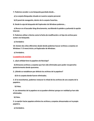 7. Podemos acceder a una búsqueda guardada desde...

 a) La carpeta Búsquedas situada en nuestra carpeta personal.

 b) El panel de navegación, dentro de la carpeta Favoritos.

8. Desde la caja de búsqueda del Explorador de Windows podemos...

 a) Buscar en el buscador bing directamente, escribiendo la palabra y pulsando la opción
Internet.

9. Podemos utilizar criterios como la fecha de modificación o el tipo de archivo para
acotar una búsqueda.

 a) Verdadero

10. Existen dos sitios diferentes desde donde podemos buscar archivos y carpetas en
Windows 7. El menú Inicio y el Explorador de Windows.

 a) Verdadero.

La papelera de reciclaje

1. ¿Qué utilidad tiene la papelera de Reciclaje?

 d) Almacena archivos y carpetas que han sido eliminados para poder recuperarlos
posteriormente donde queramos.

2. ¿Dónde se restablecen por defecto los archivos de la papelera?

  d) En la carpeta donde fueron eliminados.

3. Si lo necesitamos, podemos restaurar la mitad de los archivos de una carpeta de la
papelera.

  b) Falso.

4. Los elementos de la papelera no se pueden eliminar porque en realidad ya han sido
eliminados.

 b) Falso.

5. La opción Vaciar papelera elimina los archivos y carpetas almacenados en la propia
papelera.

 a) Verdadero.
 