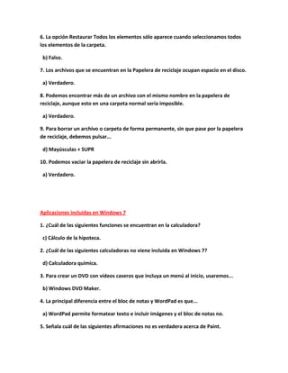 6. La opción Restaurar Todos los elementos sólo aparece cuando seleccionamos todos
los elementos de la carpeta.

 b) Falso.

7. Los archivos que se encuentran en la Papelera de reciclaje ocupan espacio en el disco.

 a) Verdadero.

8. Podemos encontrar más de un archivo con el mismo nombre en la papelera de
reciclaje, aunque esto en una carpeta normal sería imposible.

 a) Verdadero.

9. Para borrar un archivo o carpeta de forma permanente, sin que pase por la papelera
de reciclaje, debemos pulsar...

 d) Mayúsculas + SUPR

10. Podemos vaciar la papelera de reciclaje sin abrirla.

 a) Verdadero.




Aplicaciones incluidas en Windows 7

1. ¿Cuál de las siguientes funciones se encuentran en la calculadora?

 c) Cálculo de la hipoteca.

2. ¿Cuál de las siguientes calculadoras no viene incluida en Windows 7?

 d) Calculadora química.

3. Para crear un DVD con vídeos caseros que incluya un menú al inicio, usaremos...

 b) Windows DVD Maker.

4. La principal diferencia entre el bloc de notas y WordPad es que...

 a) WordPad permite formatear texto e incluir imágenes y el bloc de notas no.

5. Señala cuál de las siguientes afirmaciones no es verdadera acerca de Paint.
 