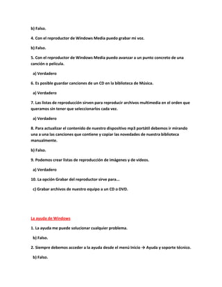 b) Falso.

4. Con el reproductor de Windows Media puedo grabar mi voz.

b) Falso.

5. Con el reproductor de Windows Media puedo avanzar a un punto concreto de una
canción o película.

 a) Verdadero

6. Es posible guardar canciones de un CD en la biblioteca de Música.

 a) Verdadero

7. Las listas de reproducción sirven para reproducir archivos multimedia en el orden que
queramos sin tener que seleccionarlos cada vez.

 a) Verdadero

8. Para actualizar el contenido de nuestro dispositivo mp3 portátil debemos ir mirando
una a una las canciones que contiene y copiar las novedades de nuestra biblioteca
manualmente.

b) Falso.

9. Podemos crear listas de reproducción de imágenes y de vídeos.

 a) Verdadero

10. La opción Grabar del reproductor sirve para...

 c) Grabar archivos de nuestro equipo a un CD o DVD.




La ayuda de Windows

1. La ayuda me puede solucionar cualquier problema.

 b) Falso.

2. Siempre debemos acceder a la ayuda desde el menú Inicio → Ayuda y soporte técnico.

 b) Falso.
 