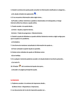 3. Desde la ventana de ayuda puedo consultar la información clasificada en categorías...

 a) Sí, desde el botón de exploración       .

4. Si no encuentro información sobre algún tema...

 b) Pruebo a utilizar sinónimos o palabras relacionadas en la búsqueda y si tengo
internet utilizo los enlaces a ayuda online.

5. Puedo acceder a la ayuda desde...

 a) Inicio > Ayuda y soporte técnico.

 b) Inicio > Todos los programas > Mantenimiento.

6. Desde la ayuda de Windows se puede solicitar Asistencia remota a algún amigo para
que te ayude en tu problema.

 a) Verdadero.

7. Una forma de mantener actualizada la información de ayuda es...

 d) Tener activada la opción Ayuda en pantalla.

8. Existen otros métodos de ayuda en Windows como:

 d) Los tooltips.

9. En cualquier momento podemos acceder a la Ayuda desde el escritorio pulsando...

 c) La tecla F1.

10. El botón        de la ventana de Ayuda sirve para...

 c) Acceder a la página principal de ayuda.




La impresora

1. Podemos acceder a la ventana de impresoras desde...

  b) Menú Inicio > Dispositivos e impresoras.

2. Los documentos de la cola de impresión pueden ser...
 
