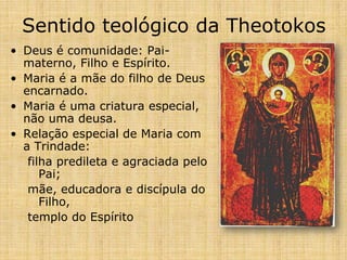 Sentido teológico da Theotokos
• Deus é comunidade: Pai-
  materno, Filho e Espírito.
• Maria é a mãe do filho de Deus
  encarnado.
• Maria é uma criatura especial,
  não uma deusa.
• Relação especial de Maria com
  a Trindade:
   filha predileta e agraciada pelo
      Pai;
   mãe, educadora e discípula do
      Filho,
   templo do Espírito
 