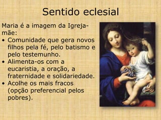 Sentido eclesial
Maria é a imagem da Igreja-
mãe:
• Comunidade que gera novos
  filhos pela fé, pelo batismo e
  pelo testemunho.
• Alimenta-os com a
  eucaristia, a oração, a
  fraternidade e solidariedade.
• Acolhe os mais fracos
  (opção preferencial pelos
  pobres).
 