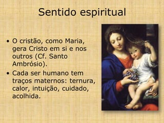 Sentido espiritual

• O cristão, como Maria,
  gera Cristo em si e nos
  outros (Cf. Santo
  Ambrósio).
• Cada ser humano tem
  traços maternos: ternura,
  calor, intuição, cuidado,
  acolhida.
 
