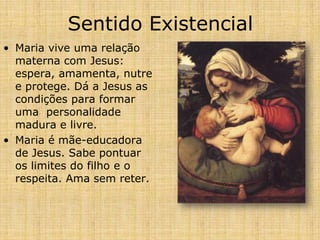 Sentido Existencial
• Maria vive uma relação
  materna com Jesus:
  espera, amamenta, nutre
  e protege. Dá a Jesus as
  condições para formar
  uma personalidade
  madura e livre.
• Maria é mãe-educadora
  de Jesus. Sabe pontuar
  os limites do filho e o
  respeita. Ama sem reter.
 