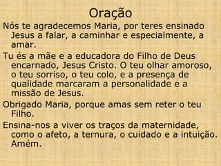 Oração
Nós te agradecemos Maria, por teres ensinado
  Jesus a falar, a caminhar e especialmente, a
  amar.
Tu és a mãe e a educadora do Filho de Deus
  encarnado, Jesus Cristo. O teu olhar amoroso,
  o teu sorriso, o teu colo, e a presença de
  qualidade marcaram a personalidade e a
  missão de Jesus.
Obrigado Maria, porque amas sem reter o teu
  Filho.
Ensina-nos a viver os traços da maternidade,
  como o afeto, a ternura, o cuidado e a intuição.
  Amém.
 