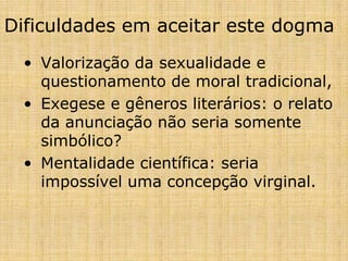 Dificuldades em aceitar este dogma
 • Valorização da sexualidade e
   questionamento de moral tradicional,
 • Exegese e gêneros literários: o relato
   da anunciação não seria somente
   simbólico?
 • Mentalidade científica: seria
   impossível uma concepção virginal.
 