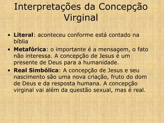 Interpretações da Concepção
             Virginal
• Literal: aconteceu conforme está contado na
  bíblia
• Metafórica: o importante é a mensagem, o fato
  não interessa. A concepção de Jesus é um
  presente de Deus para a humanidade.
• Real Simbólica: A concepção de Jesus e seu
  nascimento são uma nova criação, fruto do dom
  de Deus e da resposta humana. A concepção
  virginal vai além da questão sexual, mas é real.
 