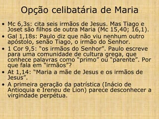 Opção celibatária de Maria
• Mc 6,3s: cita seis irmãos de Jesus. Mas Tiago e
  Joset são filhos de outra Maria (Mc 15,40; 16,1).
• Gal 1,18s: Paulo diz que não viu nenhum outro
  apóstolo, senão Tiago, o irmão do Senhor.
• 1 Cor 9,5: “os irmãos do Senhor”. Paulo escreve
  para uma comunidade de cultura grega, que
  conhece palavras como “primo” ou “parente”. Por
  que fala em “irmãos”?
• At 1,14: “Maria a mãe de Jesus e os irmãos de
  Jesus”.
• A primeira geração da patrística (Inácio de
  Antioquia e Ireneu de Lion) parece desconhecer a
  virgindade perpétua.
 