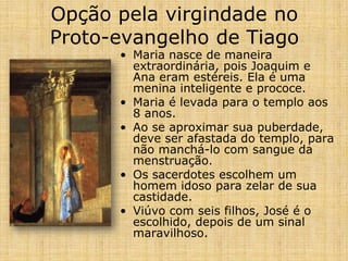 Opção pela virgindade no
Proto-evangelho de Tiago
      • Maria nasce de maneira
        extraordinária, pois Joaquim e
        Ana eram estéreis. Ela é uma
        menina inteligente e prococe.
      • Maria é levada para o templo aos
        8 anos.
      • Ao se aproximar sua puberdade,
        deve ser afastada do templo, para
        não manchá-lo com sangue da
        menstruação.
      • Os sacerdotes escolhem um
        homem idoso para zelar de sua
        castidade.
      • Viúvo com seis filhos, José é o
        escolhido, depois de um sinal
        maravilhoso.
 
