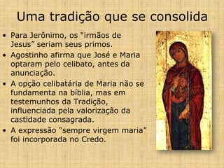 Uma tradição que se consolida
• Para Jerônimo, os “irmãos de
  Jesus” seriam seus primos.
• Agostinho afirma que José e Maria
  optaram pelo celibato, antes da
  anunciação.
• A opção celibatária de Maria não se
  fundamenta na bíblia, mas em
  testemunhos da Tradição,
  influenciada pela valorização da
  castidade consagrada.
• A expressão “sempre virgem maria”
  foi incorporada no Credo.
 