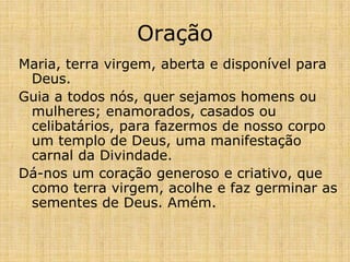 Oração
Maria, terra virgem, aberta e disponível para
 Deus.
Guia a todos nós, quer sejamos homens ou
 mulheres; enamorados, casados ou
 celibatários, para fazermos de nosso corpo
 um templo de Deus, uma manifestação
 carnal da Divindade.
Dá-nos um coração generoso e criativo, que
 como terra virgem, acolhe e faz germinar as
 sementes de Deus. Amém.
 