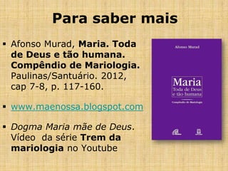 Para saber mais
 Afonso Murad, Maria. Toda
  de Deus e tão humana.
  Compêndio de Mariologia.
  Paulinas/Santuário. 2012,
  cap 7-8, p. 117-160.

 www.maenossa.blogspot.com

 Dogma Maria mãe de Deus.
  Vídeo da série Trem da
  mariologia no Youtube
 
