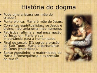 História do dogma
• Pode uma criatura ser mãe do
  criador?
• Fonte bíblica: Maria é mãe de Jesus.
• Correntes espiritualistas: se Jesus é
  divino, não teria uma mãe humana.
• Patrística: afirma a real encarnação
  de Jesus em Maria e sua
  importância para a humanidade.
• Final do século III: surge a oração
  do Sub Tuum. Maria é parturiente
  de Deus (theotókos).
• Santo Agostinho: a maternidade de
  Maria é consequência e expressão
  da sua fé.
 