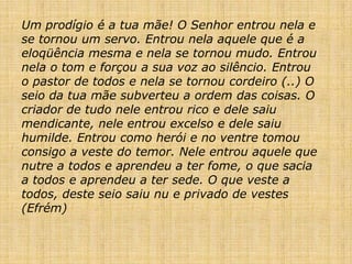 Um prodígio é a tua mãe! O Senhor entrou nela e
se tornou um servo. Entrou nela aquele que é a
eloqüência mesma e nela se tornou mudo. Entrou
nela o tom e forçou a sua voz ao silêncio. Entrou
o pastor de todos e nela se tornou cordeiro (..) O
seio da tua mãe subverteu a ordem das coisas. O
criador de tudo nele entrou rico e dele saiu
mendicante, nele entrou excelso e dele saiu
humilde. Entrou como herói e no ventre tomou
consigo a veste do temor. Nele entrou aquele que
nutre a todos e aprendeu a ter fome, o que sacia
a todos e aprendeu a ter sede. O que veste a
todos, deste seio saiu nu e privado de vestes
(Efrém)
 