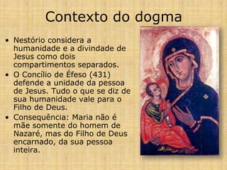 Contexto do dogma
• Nestório considera a
  humanidade e a divindade de
  Jesus como dois
  compartimentos separados.
• O Concílio de Éfeso (431)
  defende a unidade da pessoa
  de Jesus. Tudo o que se diz de
  sua humanidade vale para o
  Filho de Deus.
• Consequência: Maria não é
  mãe somente do homem de
  Nazaré, mas do Filho de Deus
  encarnado, da sua pessoa
  inteira.
 