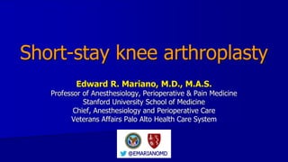 Short-stay knee arthroplasty
Edward R. Mariano, M.D., M.A.S.
Professor of Anesthesiology, Perioperative & Pain Medicine
Stanford University School of Medicine
Chief, Anesthesiology and Perioperative Care
Veterans Affairs Palo Alto Health Care System
@EMARIANOMD
 