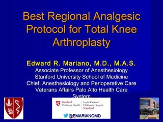 The Best AnalgesicThe Best Analgesic
Regimen for Total KneeRegimen for Total Knee
Arthroplasty PatientsArthroplasty Patients
Edward R. Mariano, M.D., M.A.S.Edward R. Mariano, M.D., M.A.S.
Professor of Anesthesiology, Perioperative and Pain MedicineProfessor of Anesthesiology, Perioperative and Pain Medicine
Stanford University School of MedicineStanford University School of Medicine
Chief, Anesthesiology and Perioperative CareChief, Anesthesiology and Perioperative Care
Veterans Affairs Palo Alto Health Care SystemVeterans Affairs Palo Alto Health Care System
@EMARIANOMD@EMARIANOMD
 