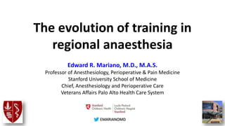 @EMARIANOMD
The evolution of training in
regional anaesthesia
Edward R. Mariano, M.D., M.A.S.
Professor of Anesthesiology, Perioperative & Pain Medicine
Stanford University School of Medicine
Chief, Anesthesiology and Perioperative Care
Veterans Affairs Palo Alto Health Care System
 