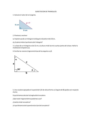 EJERCITACION DE TRIANGULOS
1. Calcularel valor de la incognita.
2. Planteary resolver
La hipotenusade untriángulorectánguloisóscelesmide 10cm,
a) ¿Cuántomide el perímetrodel triángulo?
3. La base de un triánguloesde 12 cm y la altura mide lastrescuartas partesde la base.Hallarla
medidade lahipotenusa.
4. Escriba las razonestrigonometricasde losangulos α yβ.
5. Una escaleraapoyadaenla paredde 4,33 de alturaforma unángulode 60 gradoscon respecto
al piso.
Si quisiéramoscalcularlalongitudde laescalera
¿Qué razón trigonométricapodemosusar?
¿Cuántomide laescalera?
¿A qué distanciade laparedestá el pie de laescalera?
 