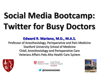 @@EMARIANOMD@@EMARIANOMD
Social Media Bootcamp:Social Media Bootcamp:
Twitter for Busy DoctorsTwitter for Busy Doctors
Edward R. Mariano, M.D., M.A.S.Edward R. Mariano, M.D., M.A.S.
Professor of Anesthesiology, Perioperative and Pain MedicineProfessor of Anesthesiology, Perioperative and Pain Medicine
Stanford University School of MedicineStanford University School of Medicine
Chief, Anesthesiology and Perioperative CareChief, Anesthesiology and Perioperative Care
Veterans Affairs Palo Alto Health Care SystemVeterans Affairs Palo Alto Health Care System
 