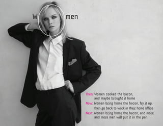 W   men




          Then: Women cooked the bacon,
          	     and maybe brought it home
          Now: Women bring home the bacon, fry it up, 	
          	     then go back to work in their home office
          Next: Women bring home the bacon, and more 	
          	     and more men will put it in the pan
 