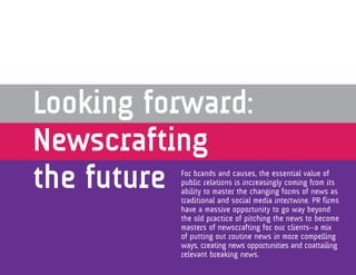 Looking forward:
Newscrafting
the futureFor brands and causes, the essential value of
          public relations is increasingly coming from its
          ability to master the changing forms of news as
          traditional and social media intertwine. PR firms
          have a massive opportunity to go way beyond
          the old practice of pitching the news to become
          masters of newscrafting for our clients—a mix
          of putting out routine news in more compelling
          ways, creating news opportunities and coattailing
          relevant breaking news.
 
