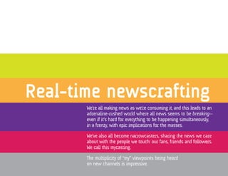 Real-time newscrafting
       We’re all making news as we’re consuming it, and this leads to an
       adrenaline-rushed world where all news seems to be breaking—
       even if it’s hard for everything to be happening simultaneously,
       in a frenzy, with epic implications for the masses.

       We’ve also all become narrowcasters, sharing the news we care
       about with the people we touch: our fans, friends and followers.
       We call this mycasting.

       The multiplicity of “my” viewpoints being heard
       on new channels is impressive.
 