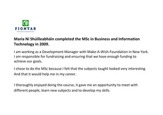 Maria Ní Shúilleabháin completed the MSc in Business and Information
Technology in 2009.
I am working as a Development Manager with Make-A-Wish-Foundation in New York.
I am responsible for fundraising and ensuring that we have enough funding to
achieve our goals.
I chose to do the MSc because I felt that the subjects taught looked very interesting
And that it would help me in my career.

I thoroughly enjoyed doing the course, it gave me an opportunity to meet with
different people, learn new subjects and to develop my skills.
 