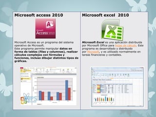 Microsoft access 2010 
Microsoft Access es un programa del sistema 
operativo de Microsoft. 
Este programa permite manipular datos en 
forma de tablas (filas y columnas), realizar 
cálculos complejos con fórmulas y 
funciones, incluso dibujar distintos tipos de 
gráficas. 
Microsoft excel 2010 
Microsoft Excel es una aplicación distribuida 
por Microsoft Office para hojas de cálculo. Este 
programa es desarrollado y distribuido 
por Microsoft, y es utilizado normalmente en 
tareas financieras y contables. 
 