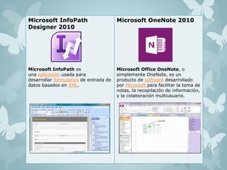 Microsoft InfoPath 
Designer 2010 
Microsoft InfoPath es 
una aplicación usada para 
desarrollar formularios de entrada de 
datos basados en XML. 
Microsoft OneNote 2010 
Microsoft Office OneNote, o 
simplemente OneNote, es un 
producto de software desarrollado 
por Microsoft para facilitar la toma de 
notas, la recopilación de información, 
y la colaboración multiusuario. 
 