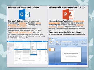 Microsoft Outlook 2010 
Microsoft Outlook es un programa de 
organización ofimática y cliente de correo 
electrónico de Microsoft, y forma parte de 
la suite Microsoft Office. 
Puede ser utilizado como aplicación 
independiente para trabajar día y noche o 
con Microsoft Exchange Server para dar 
servicios a múltiples usuarios dentro de una 
organización tales como buzones compartidos, 
calendarios comunes, etc. 
Microsoft PowerPoint 2010 
Microsoft PowerPoint es un programa de 
presentación desarrollado por la empresa 
Microsoft para sistemas operativos Microsoft 
Windows y Mac OS, ampliamente usado en 
distintos campos como la enseñanza, negocios, 
etc. 
Es un programa diseñado para hacer 
presentaciones con texto esquematizado. 
 
