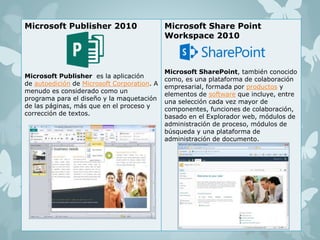 Microsoft Publisher 2010 
Microsoft Publisher es la aplicación 
de autoedición de Microsoft Corporation. A 
menudo es considerado como un 
programa para el diseño y la maquetación 
de las páginas, más que en el proceso y 
corrección de textos. 
Microsoft Share Point 
Workspace 2010 
Microsoft SharePoint, también conocido 
como, es una plataforma de colaboración 
empresarial, formada por productos y 
elementos de software que incluye, entre 
una selección cada vez mayor de 
componentes, funciones de colaboración, 
basado en el Explorador web, módulos de 
administración de proceso, módulos de 
búsqueda y una plataforma de 
administración de documento. 
 
