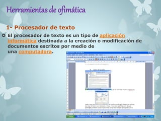 Herramientas de ofimática 
1- Procesador de texto 
 El procesador de texto es un tipo de aplicación 
informática destinada a la creación o modificación de 
documentos escritos por medio de 
una computadora. 
 