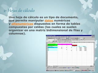 2- Hojas de cálculo 
Una hoja de cálculo es un tipo de documento, 
que permite manipular datos numéricos 
y alfanuméricos dispuestos en forma de tablas 
compuestas por celdas (las cuales se suelen 
organizar en una matriz bidimensional de filas y 
columnas). 
 