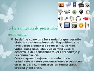 3- Herramientas de presentación 
multimedia 
 Se define como una herramienta que permite 
elaborar presentaciones de diapositivas que 
involucren elementos como texto, sonido, 
video, imágenes, etc. Que contribuyen al 
desarrollo del pensamiento, el aprendizaje y 
la comunicación. 
Con su aprendizaje se pretende que el 
estudiante elabore presentaciones y se apoye 
en ellas para comunicarse en forma clara, 
precisa y concreta. 
 