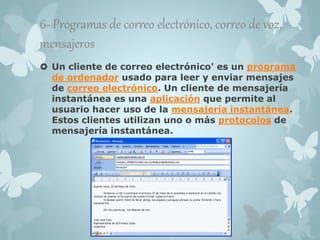 6- Programas de correo electrónico, correo de voz, 
mensajeros 
 Un cliente de correo electrónico' es un programa 
de ordenador usado para leer y enviar mensajes 
de correo electrónico. Un cliente de mensajería 
instantánea es una aplicación que permite al 
usuario hacer uso de la mensajería instantánea. 
Estos clientes utilizan uno o más protocolos de 
mensajería instantánea. 
 